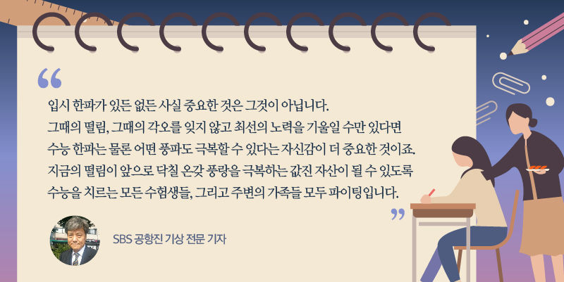 [SBS 공항진 기상 전문 기자]
"입시 한파가 있든 없든 사실 중요한 것은 그게 아닙니다. 그때의 떨림, 그때의 각오를 잊지 않고 최선의 노력을 기울일 수만 있다면 수능 한파는 물론 어떤 풍파도 극복할 수 있다는 자신감이 더 중요한 것이죠. 지금의 떨림이 앞으로 닥칠 온갖 풍랑을 극복하는 값진 자산이 될 수 있도록 수능을 치르는 모든 수험생들, 그리고 주변의 가족들 모두 파이팅입니다." //