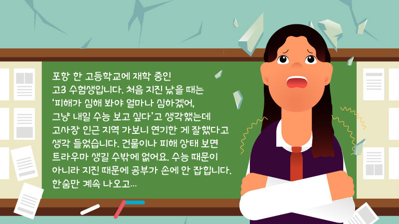 
*그래픽
"포항 한 고등학교에 재학 중인 고3 수험생입니다. 처음 지진 났을 때는 '피해가 심해 봐야 얼마나 심하겠어, 그냥 내일 수능 보고 싶다'고 생각했는데 고사장 인근 지역 가보니 연기한 게 잘했다고 생각 들었습니다. 건물이나 피해 상태 보면 트라우마 생길 수밖에 없어요. 수능 때문이 아니라 지진 때문에 공부가 손에 안 잡힙니다. 한숨만 계속 나오고…" //