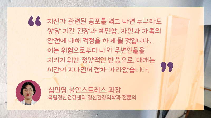 *그래픽
심민영 불안스트레스 과장(국립정신건강센터 정신건강의학과 전문의)
"지진과 관련된 공포를 겪고 나면 누구라도 상당 기간 긴장과 예민함, 자신과 가족의 안전에 대해 걱정을 하게 될 것입니다. 이는 위험으로부터 나와 주변인들을 지키기 위한 정상적인 반응으로, 대개는 시간이 지나면서 점차 가라앉습니다." //