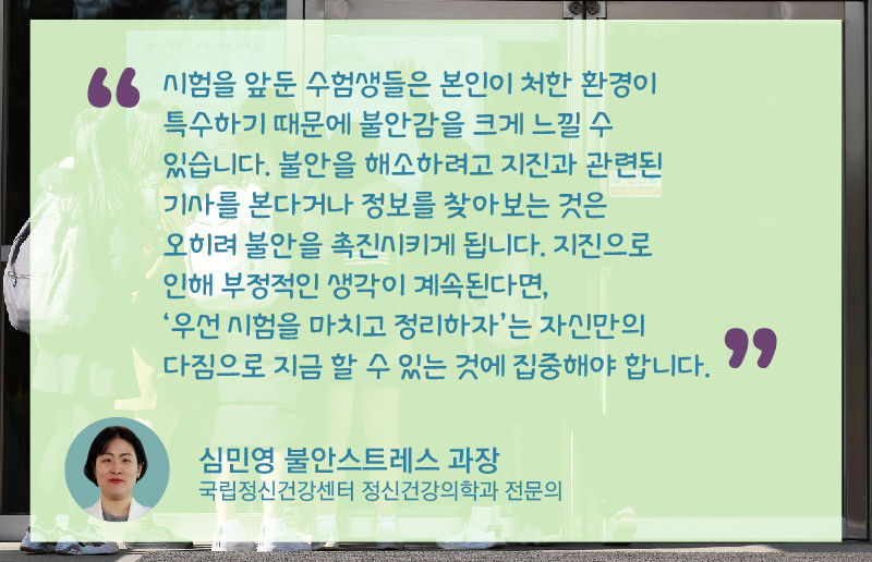 *그래픽
심민영 불안스트레스 과장(국립정신건강센터 정신건강의학과 전문의)
"시험을 앞둔 수험생들은 본인이 처한 환경이 특수하기 때문에 불안감을 크게 느낄 수 있습니다. 불안을 해소하려고 지진과 관련된 기사를 본다거나 정보를 찾아보는 것은 오히려 불안을 촉진 시키게 됩니다. 지진으로 인해 부정적인 생각이 계속된다면, '우선 시험을 마치고 정리하자'는 자신만의 다짐으로 지금 할 수 있는 것에 집중해야 합니다." /