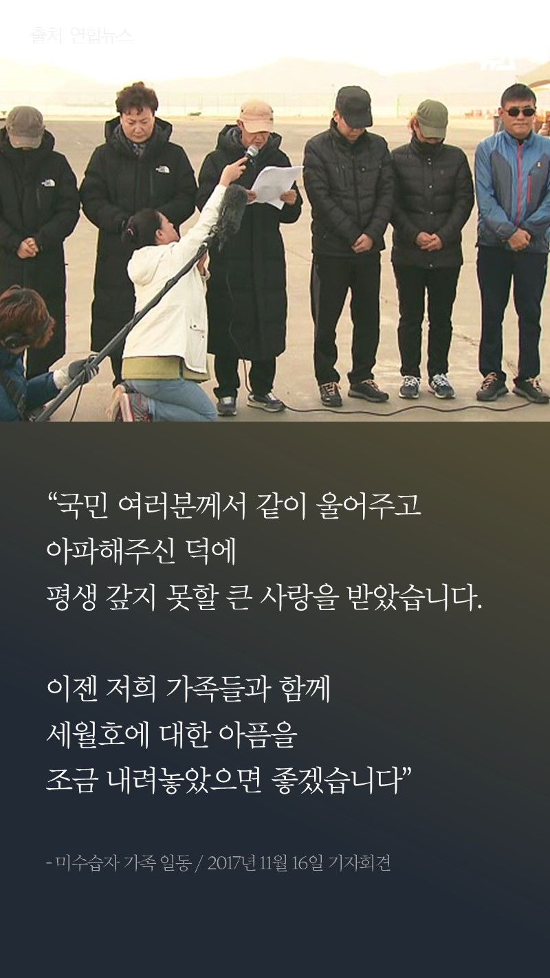 “국민 여러분께서 같이 울어주고 아파해주신 덕에
평생 갚지 못할 큰 사랑을 받았습니다.

이젠 저희 가족들과 함께
세월호에 대한 아픔을
조금 내려놓았으면 좋겠습니다”

- 미수습자 가족 일동 / 2017년 11월 16일 기자회견