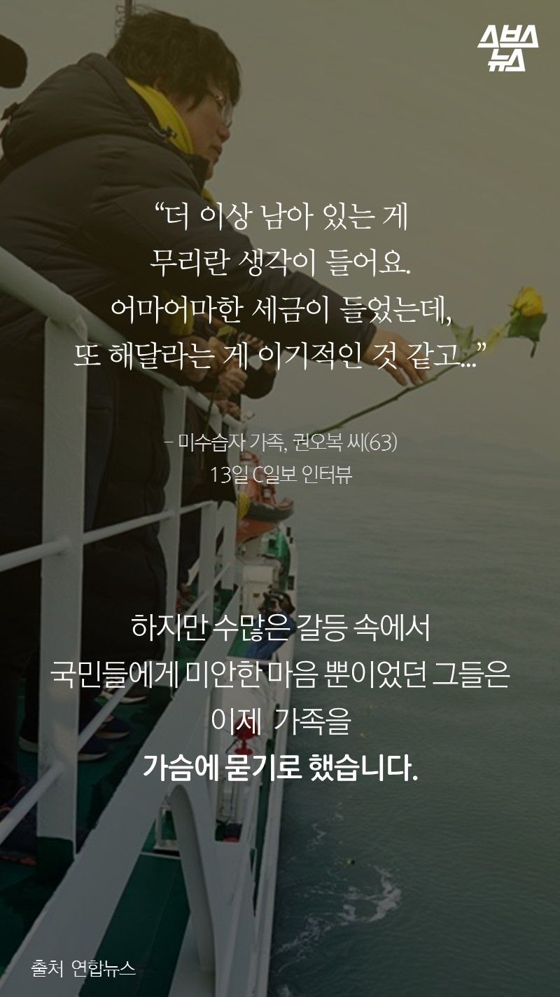 “더 이상 남아 있는 게 
무리란 생각이 들어요.
어마어마한 세금이 들었는데,
또 해달라는게 이기적인 것 같고...”

- 미수습자 가족, 권오복 씨(63) 
13일 C일보 인터뷰

하지만 수많은 갈등 속에서
국민들에게 미안한 마음뿐이었던 그들은
이제 그만 가족을
가슴에 묻기로 했습니다.
