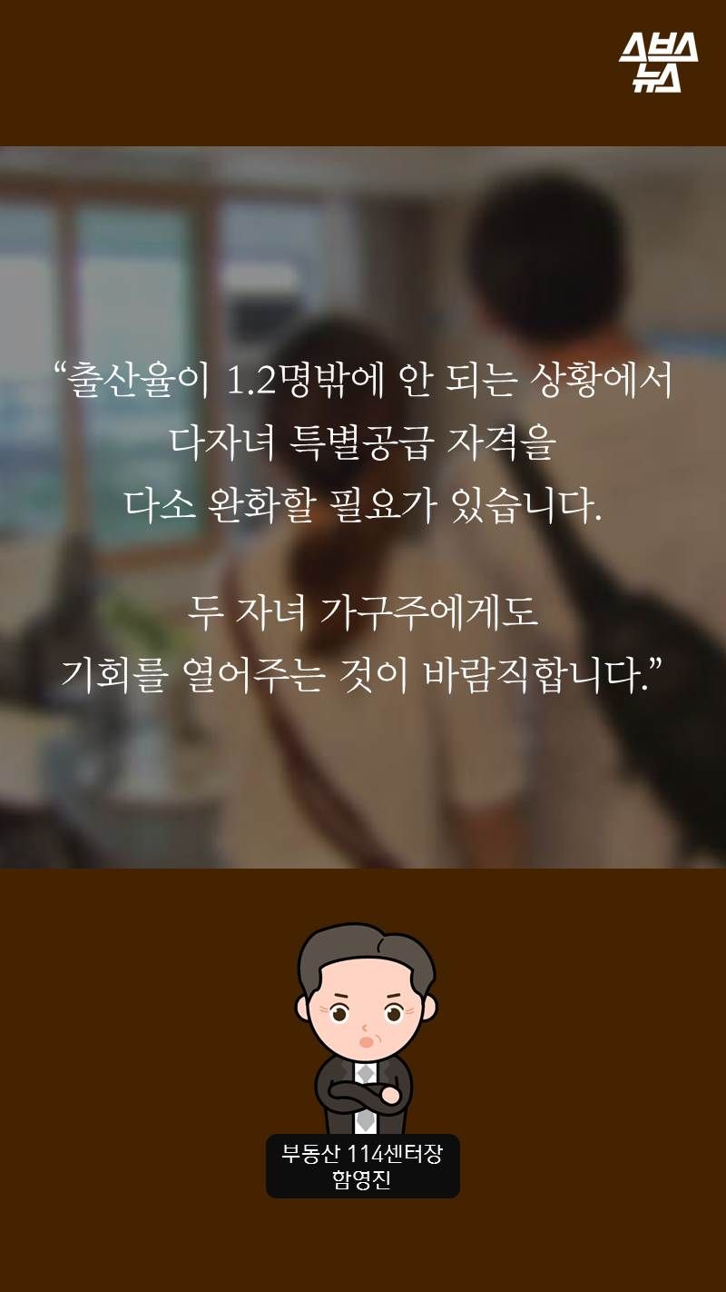 “출산율이 1.2명밖에 안 되는 상황에서 다자녀 특별공급 자격을
다소 완화할 필요가 있습니다.
두 자녀 가구주에게도 기회를 열어주는 것이 바람직합니다.”
-함영진/부동산 114센터장