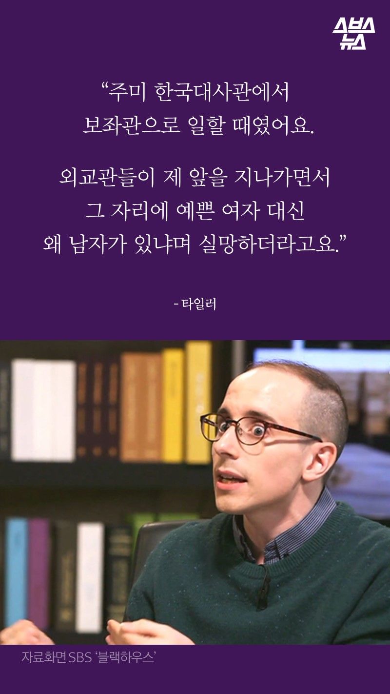 “주미 한국대사관에서
보좌관으로 일할 때였어요.
외교관들이 제 앞을 지나가면서
그 자리에 예쁜 여자 대신
왜 남자가 있냐며 실망하더라고요.”
- 타일러