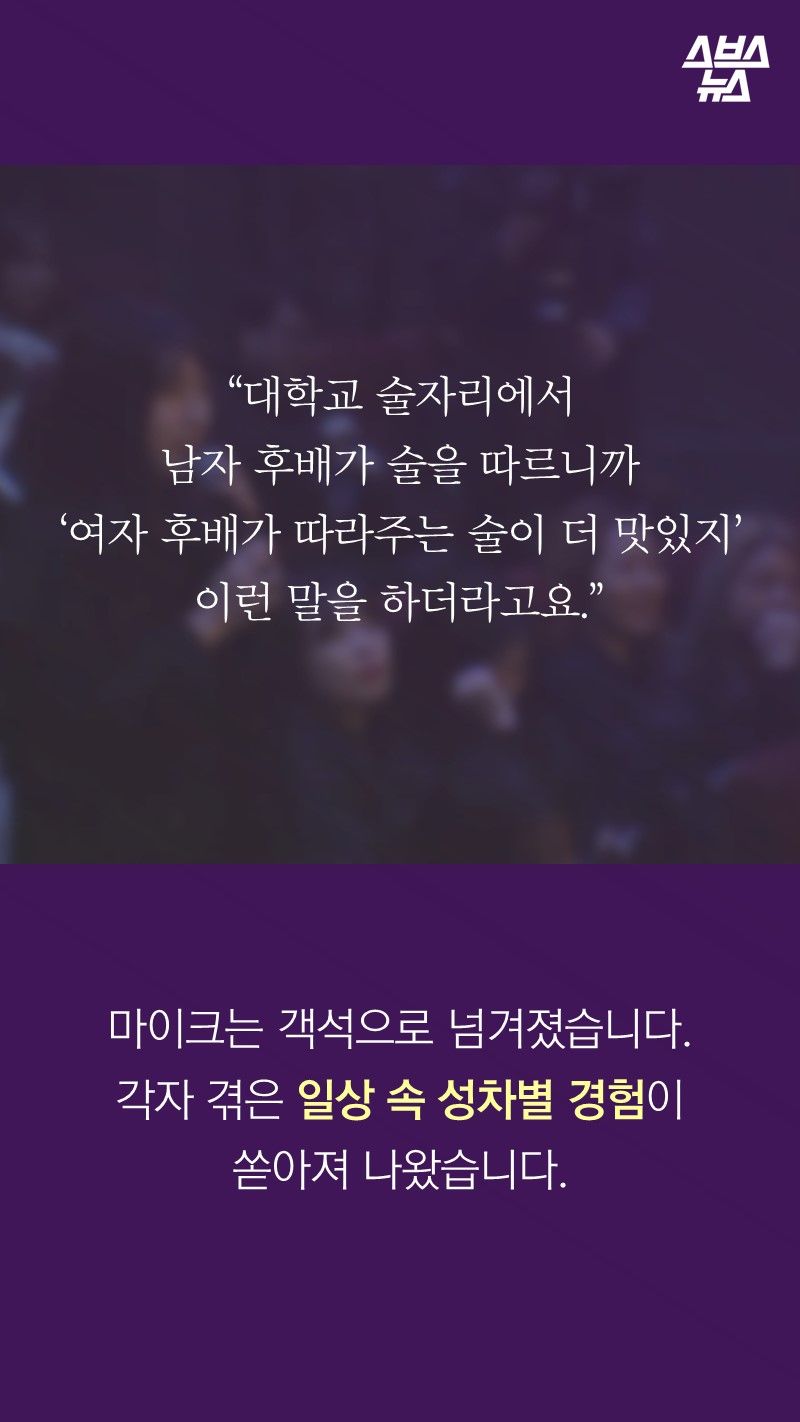 “대학교 술자리에서
남자 후배가 술을 따르니까
‘여자 후배가 따라주는 술이 더 맛있지’
이런 말을 하더라고요.”
마이크는 객석으로 넘겨졌습니다.
각자 겪은 일상 속 성차별 경험이
쏟아져 나왔습니다.
