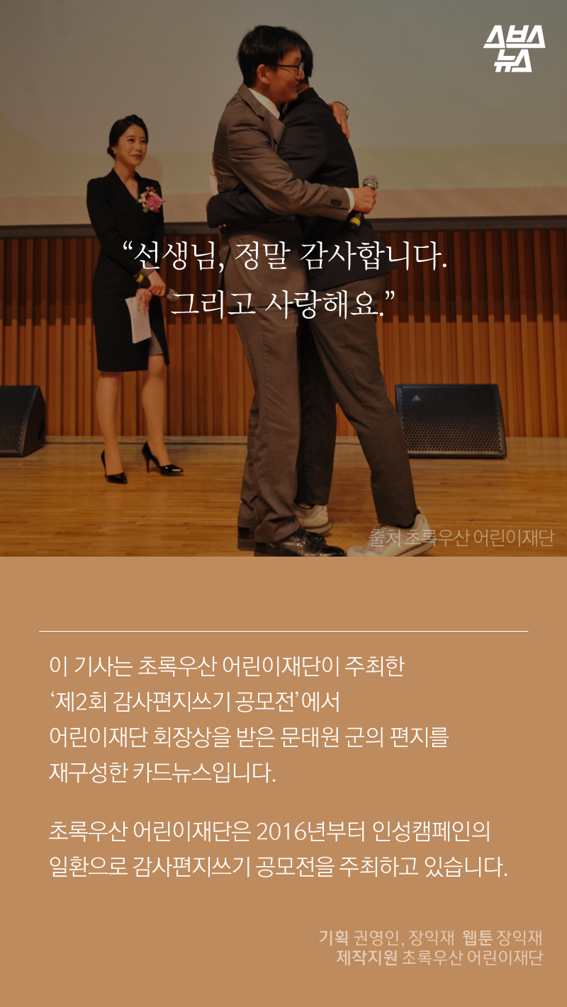 "선생님, 정말 감사합니다. 그리고 사랑해요."
이 기사는 초록우산 어린이재단이 주최한 '제2회 감사편지쓰기 공모전'에서 어린이재단 회장상을 받은 문태원 군의 편지를 재구성한 카드뉴스입니다.
초록우산 어린이재단은 2016년부터 인성캠페인의 일환으로 감사편지쓰기 공모전을 주최하고 있습니다.