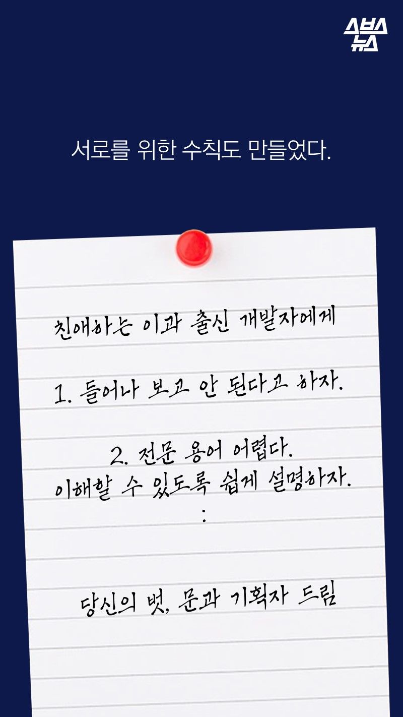 서로를 위한 수칙도 만들었다.

친애하는 이과 출신 개발자에게

들어나 보고 안 된다고 하자.
 
2. 전문 용어 어렵다.
이해할 수 있도록 쉽게 설명하자.
：

 
당신의 벗, 문과 기획자 드림
