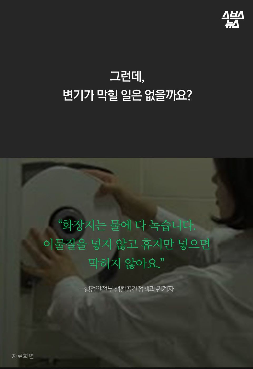 그런데,
변기가 막힐 일은 없을까요?
“화장지는 물에 다 녹습니다.
이물질을 넣지 않고 휴지만 넣으면
막히지 않아요.”
- 행정안전부 생활공간정책과 관계자
