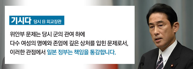 [기시다/당시 日 외교장관]
"위안부 문제는 당시 군의 관여 하에 다수 여성의 명예와 존엄에 깊은 상처를 입힌 문제로서, 이러한 관점에서 일본 정부는 책임을 통감합니다."