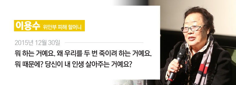 [이용수/위안부 피해 할머니] 2015년 12월 30일
"뭐 하는 거예요. 왜 우리를 두 번 죽이려 하는 거예요. 뭐 때문에? 당신이 내 인생 살아주는 거예요?"