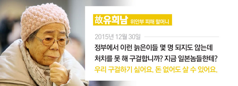 [故유희남/위안부 피해 할머니] 2015년 12월 30일
"정부에서 이런 늙은이들 몇 명 되지도 않는데 처치를 못 해 구걸합니까? 지금 일본놈들한테? 우리 구걸하기 싫어요. 돈 없어도 살 수 있어요." //