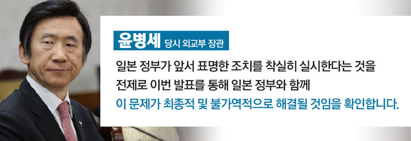 [윤병세/당시 외교부 장관]
일본 정부가 앞서 표명한 조치를 착실히 실시한다는 것을 전제로 이번 발표를 통해 일본 정부와 함께 이 문제가 최종적 및 불가역적으로 해결될 것임을 확인합니다. //