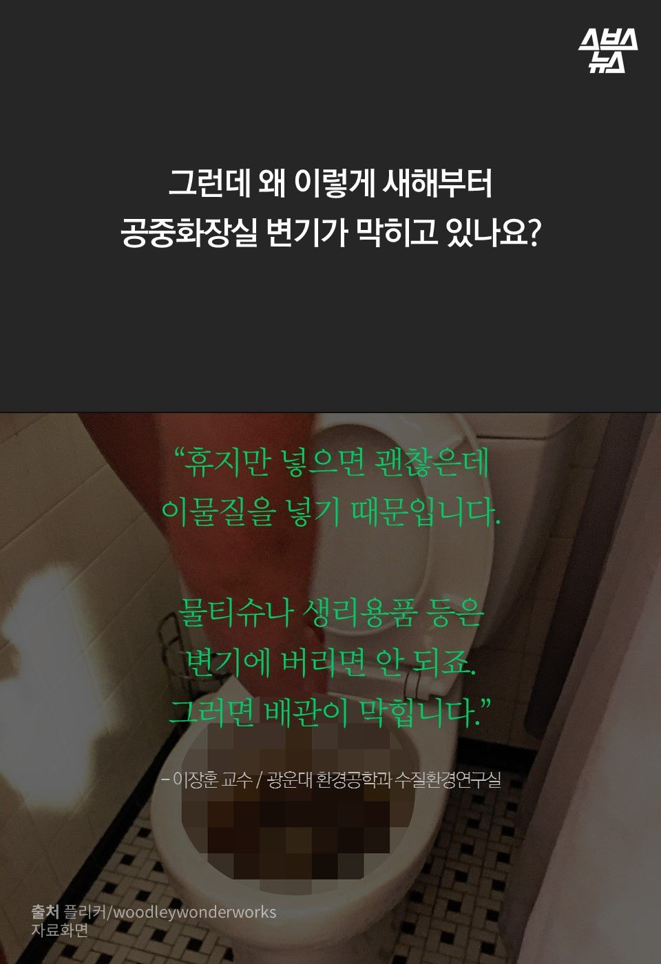 그런데 왜 이렇게 새해부터
공중화장실 변기가 막히고 있나요?
“휴지만 넣으면 괜찮은데
이물질을 넣기 때문입니다.
물티슈나 생리용품 등은
변기에 버리면 안 되죠.
그러면 배관이 막힙니다.”
- 이장훈 교수 / 광운대 환경공학과 수질환경연구실