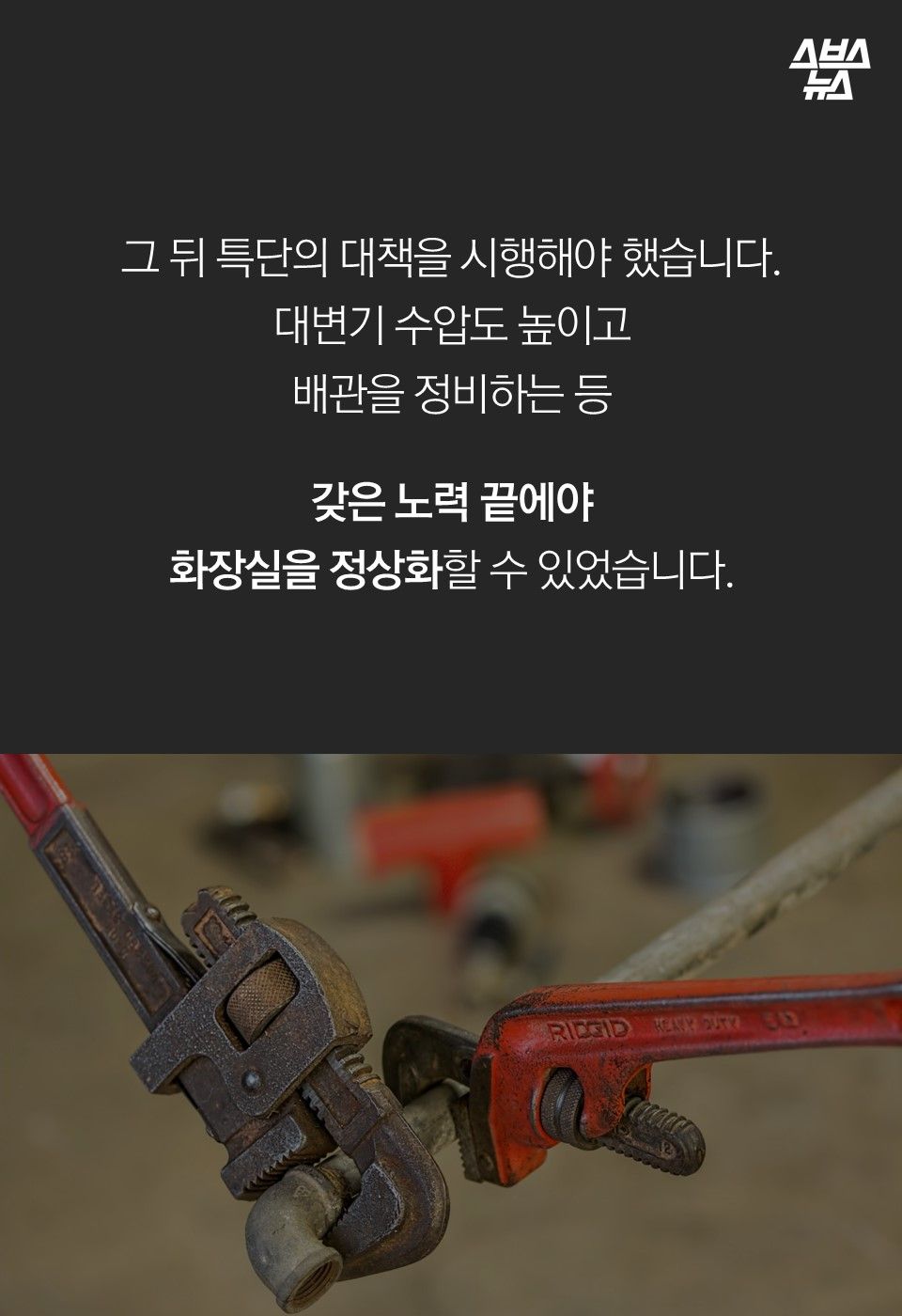 그 뒤 특단의 대책을 시행해야 했습니다.
대변기 수압도 높이고
배관을 정비하는 등
갖은 노력 끝에야
화장실을 정상화할 수 있었습니다.