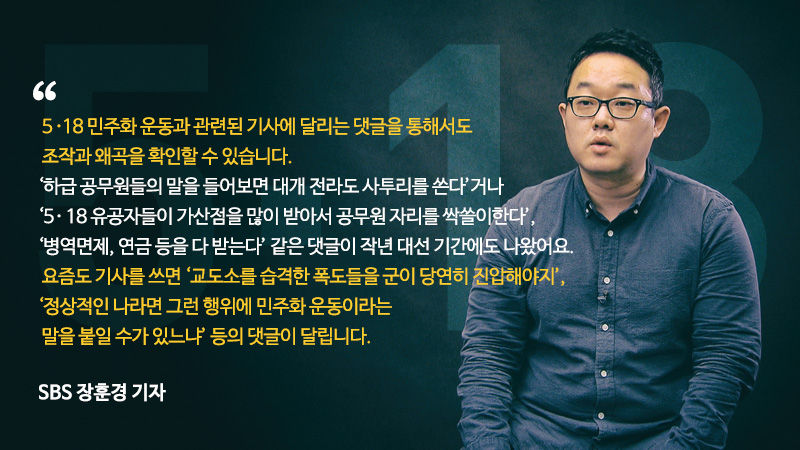 *그래픽
[SBS 장훈경 기자]
？"5·18 민주화 운동과 관련된 기사에 달리는 댓글을 통해서도 조작과 왜곡을 확인할 수 있습니다. '하급 공무원들의 말을 들어보면 대개 전라도 사투리를 쓴다'거나 '5·18 유공자들이 가산점을 많이 받아서 공무원 자리를 싹쓸이한다'. '병역면제, 연금 등을 다 받는다' 같은 댓글이 작년 대선 기간에도 나왔어요. 요즘도 기사를 쓰면 '교도소를 습격한 폭도들을 군이 당연히 진압해야지', '정상적인 나라면 그런 행위에 민주화 운동이라는 말을 붙일 수가 있느냐' 등의 댓글이 달립니다."