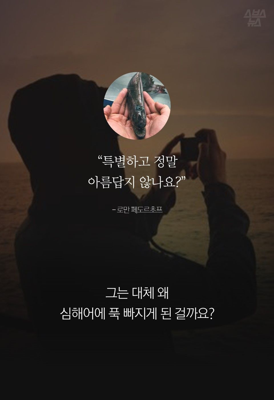 “특별하고 정말
아름답지 않나요?”
- 로만 페도르초프
그는 대체 왜
심해어에 푹 빠지게 된 걸까요?
