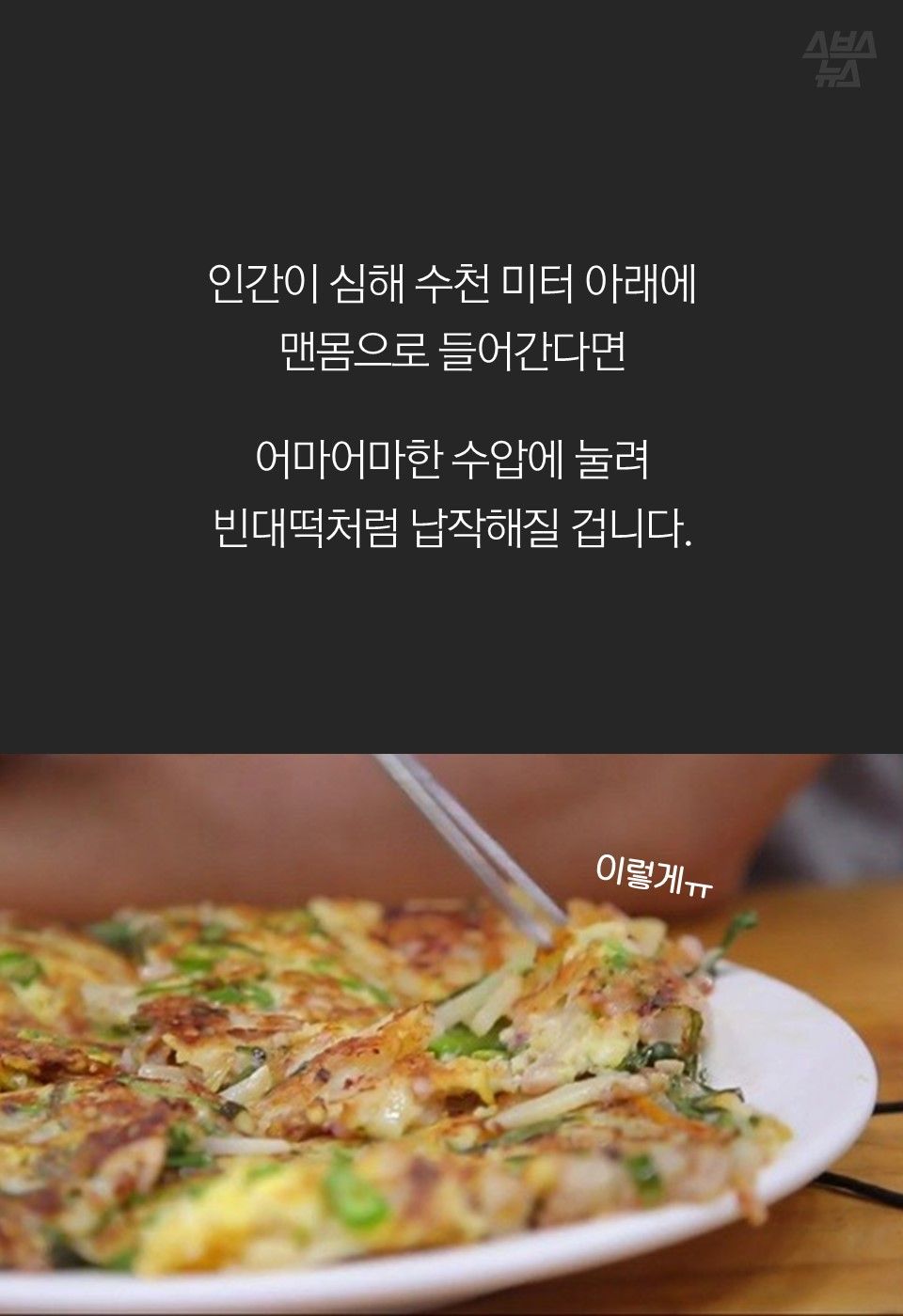 인간이 심해 수천 미터 아래에
맨몸으로 들어간다면
어마어마한 수압에 눌려
빈대떡처럼 납작해질 겁니다.