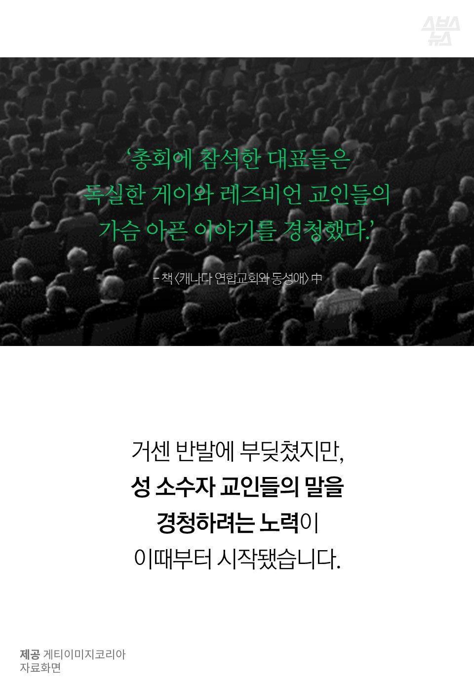 ‘총회에 참석한 대표들은
독실한 게이와 레즈비언 교인들의
가슴 아픈 이야기를 경청했다.’
- 책 <캐나다 연합교회와 동성애> 中
거센 반발에 부딪쳤지만,
성 소수자 교인들의 말을
경청하려는 노력이
이때부터 시작됐습니다.