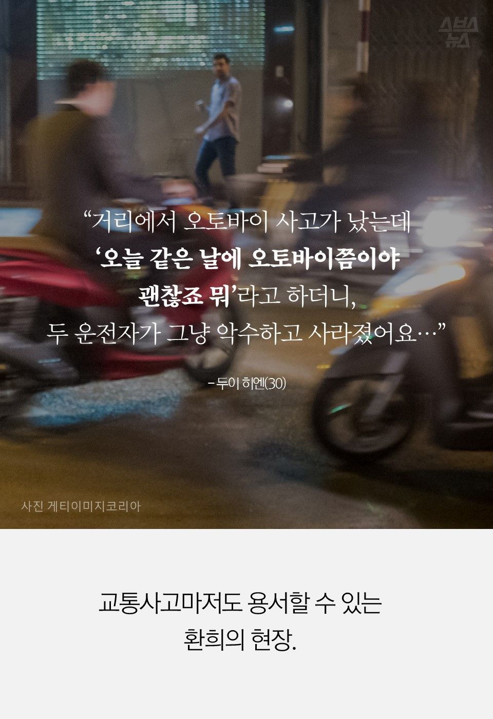 “거리에서 오토바이 사고가 났는데
‘오늘 같은 날에 오토바이쯤이야
괜찮죠 뭐’라고 하더니,
두 운전자가 그냥 악수하고 사라졌어요…”
- 두이 히엔(30)