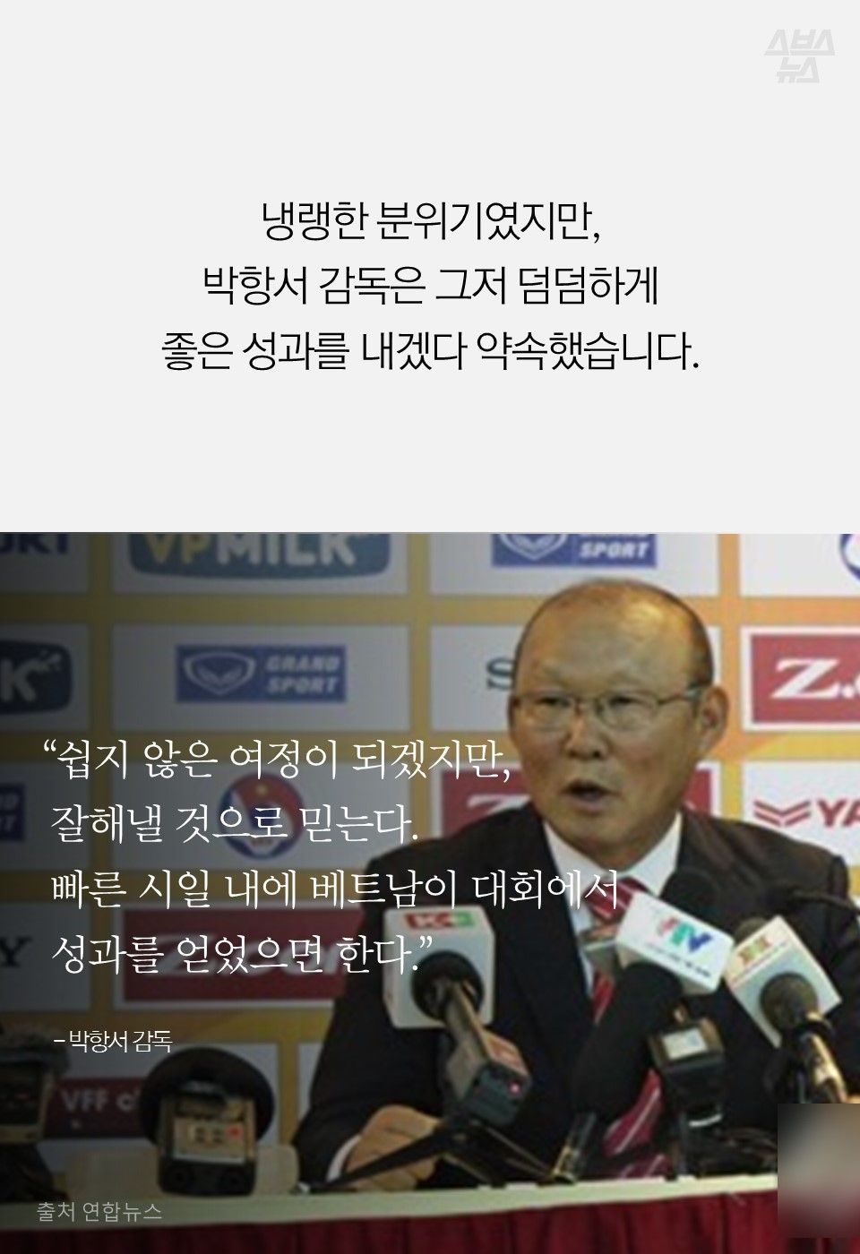 냉랭한 분위기였지만,
박항서 감독은 그저 덤덤하게
좋은 성과를 내겠다 약속했습니다.
“쉽지 않은 여정이 되겠지만,
잘해낼 것으로 믿는다.
빠른 시일 내에 베트남이 대회에서
성과를 얻었으면 한다.”
- 박항서 감독
