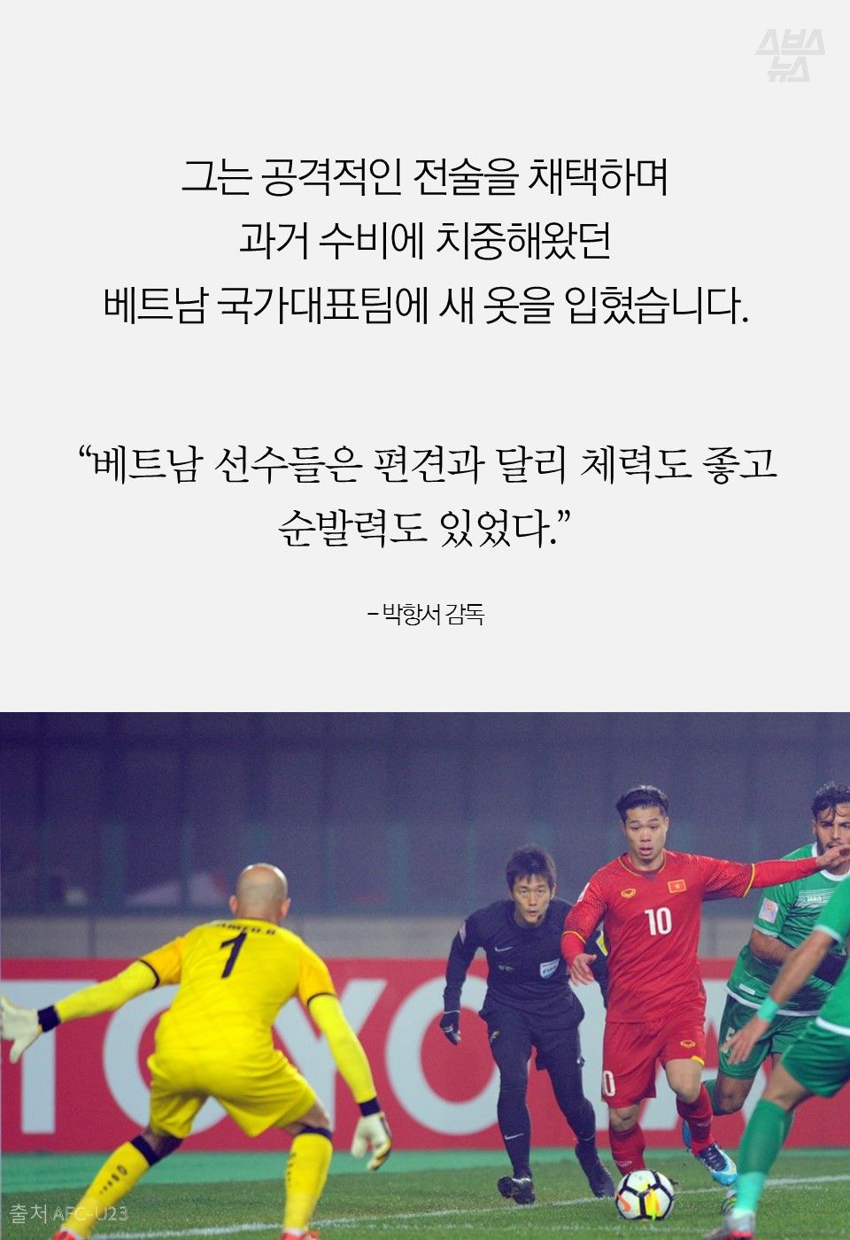 그는 공격적인 전술을 채택하며
과거 수비에 치중해왔던
베트남 국가대표팀에 새 옷을 입혔습니다.
“베트남 선수들은 편견과 달리 체력도 좋고
순발력도 있었다.”
- 박항서 감독