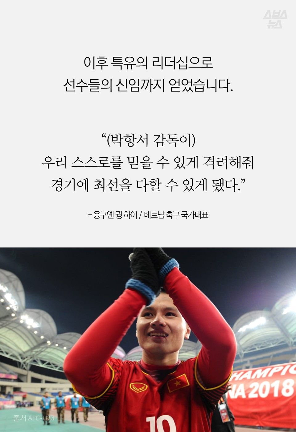 이후 특유의 리더십으로
선수들의 신임까지 얻었습니다.
“(박항서 감독이)
우리 스스로를 믿을 수 있게 격려해줘
경기에 최선을 다할 수 있게 됐다.”
- 응구옌 퀑 하이 / 베트남 축구 국가대표