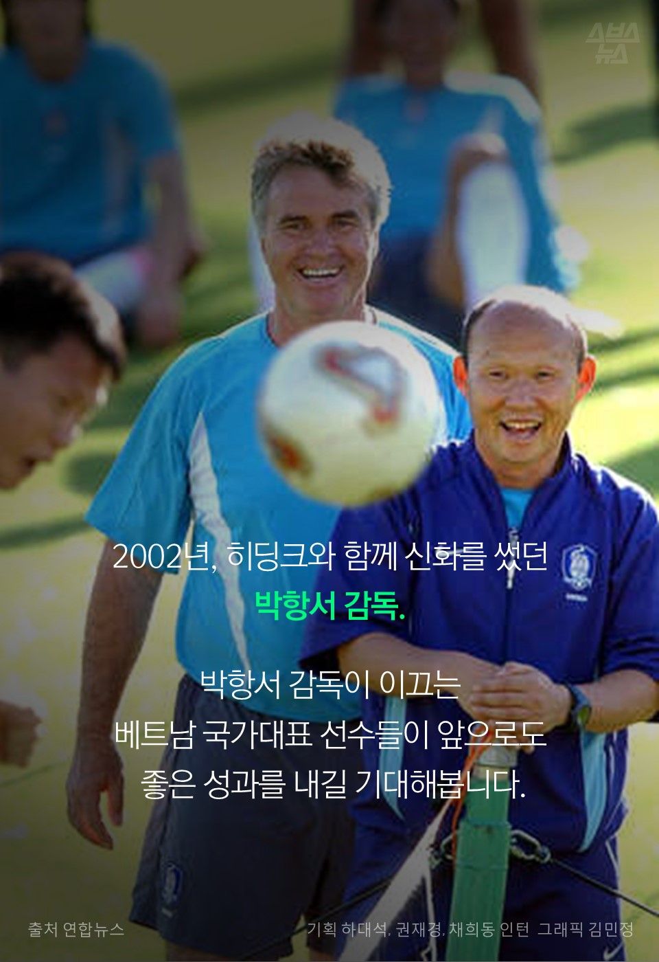 2002년, 히딩크와 함께 신화를 썼던
박항서 감독.
박항서 감독이 이끄는
베트남 국가대표 선수들이 앞으로도
좋은 성과를 내길 기대해봅니다.