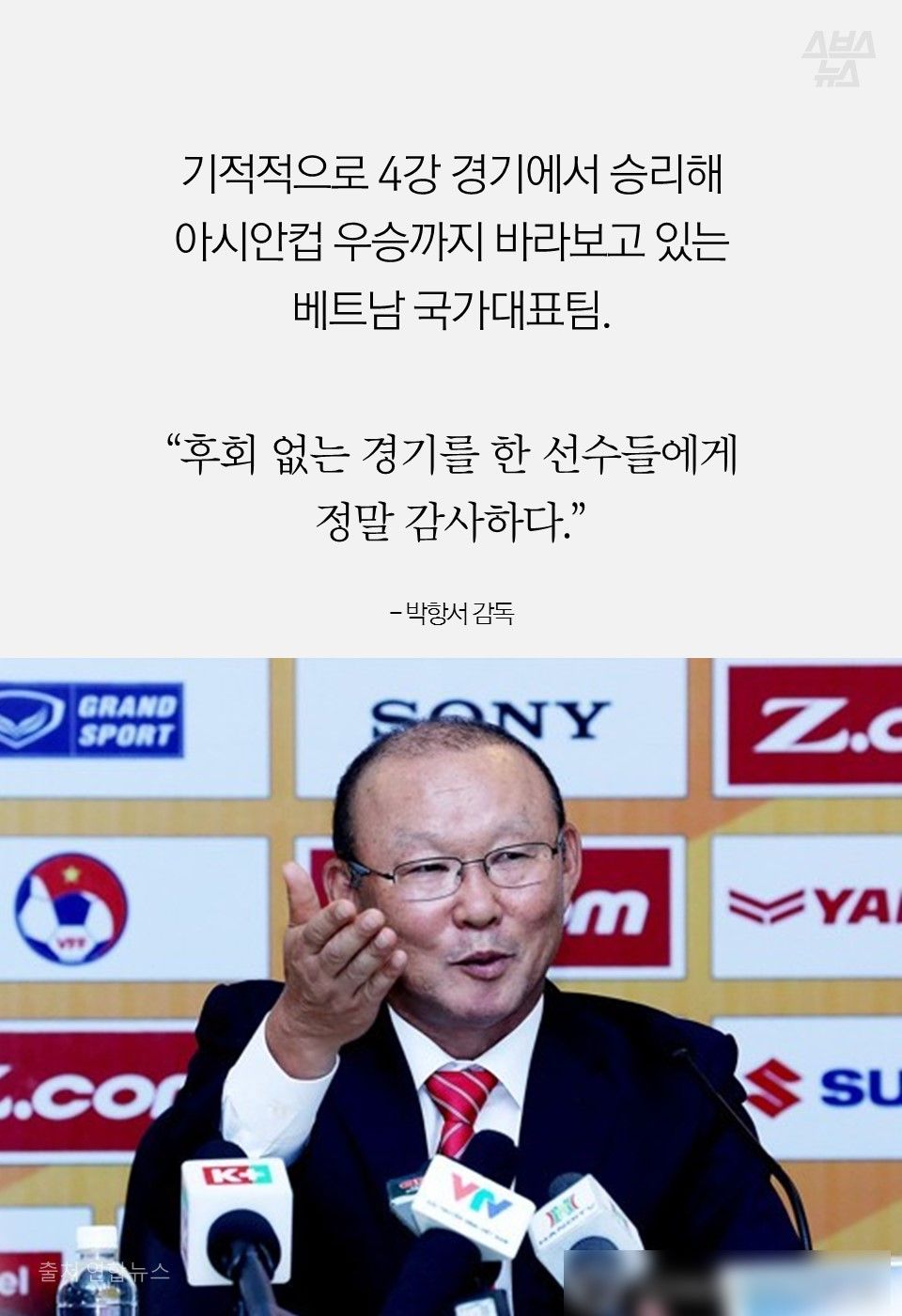 기적적으로 4강 경기에서 승리해
아시안컵 우승까지 바라보고 있는 베트남 국가대표팀.
“후회 없는 경기를 한 선수들에게
정말 감사하다.”
- 박항서 감독