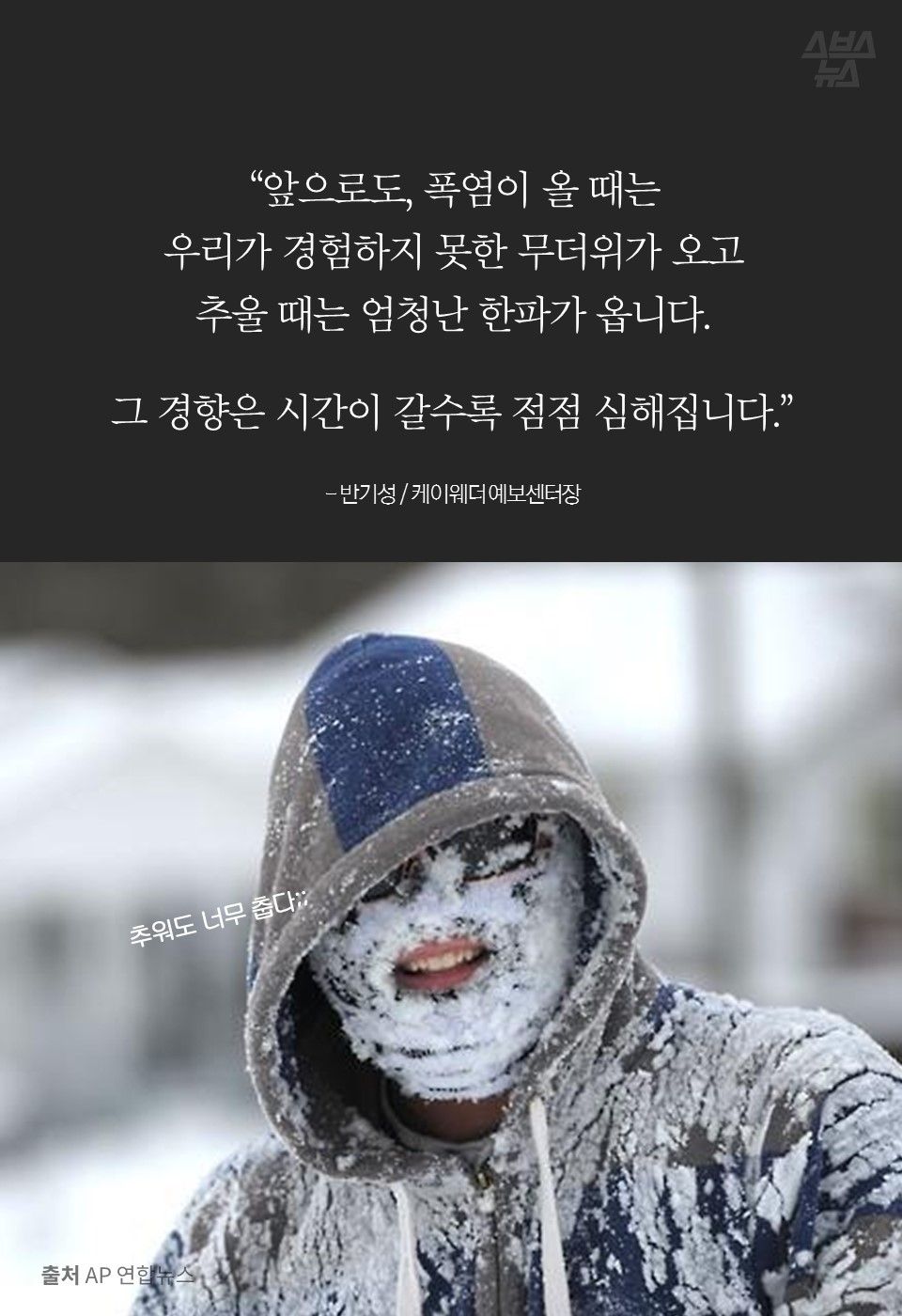 “앞으로도, 폭염이 올 때는
우리가 경험하지 못한 무더위가 오고
추울 때는 엄청난 한파가 옵니다.
그 경향은 시간이 갈수록 점점 심해집니다.”
- 반기성 / 케이웨더 예보센터장