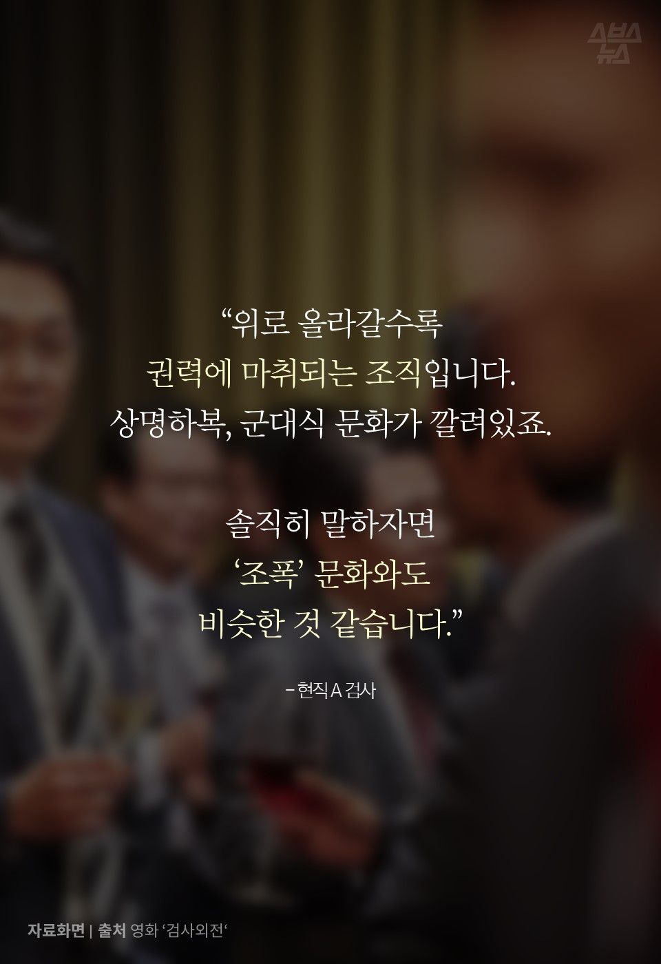 “위로 올라갈수록
권력에 마취되는 조직입니다.
상명하복, 군대식 문화가 깔려있죠.
솔직히 말하자면
‘조폭’ 문화와도
비슷한 것 같습니다.”
- 현직 A 검사