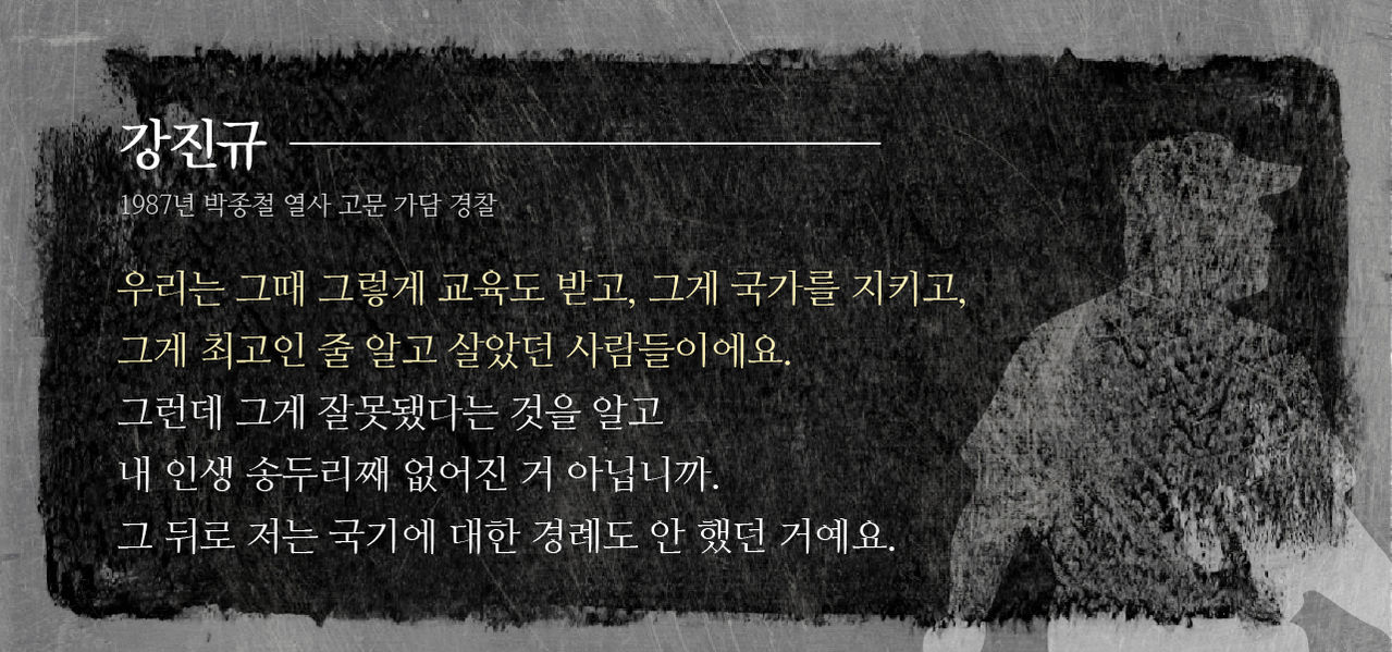 *그래픽
[강진규/1987년 박종철 열사 고문 가담 경찰]
“우리는 그때 그렇게 교육도 받고, 그게 국가를 지키고, 그게 최고인 줄 알고 살았던 사람들이에요. 그런데 그게 잘못됐다는 것을 알고 내 인생 송두리째 없어진 거 아닙니까. 그 뒤로 저는 국기에 대한 경례도 안 했던 거예요.” //