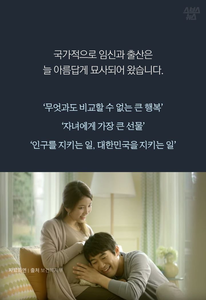 국가적으로 임신과 출산은 
늘 아름답게 묘사되어 왔습니다.
‘무엇과도 비교할 수 없는 큰 행복’

‘자녀에게 가장 큰 선물’

‘인구를 지키는 일, 대한민국을 지키는 일’