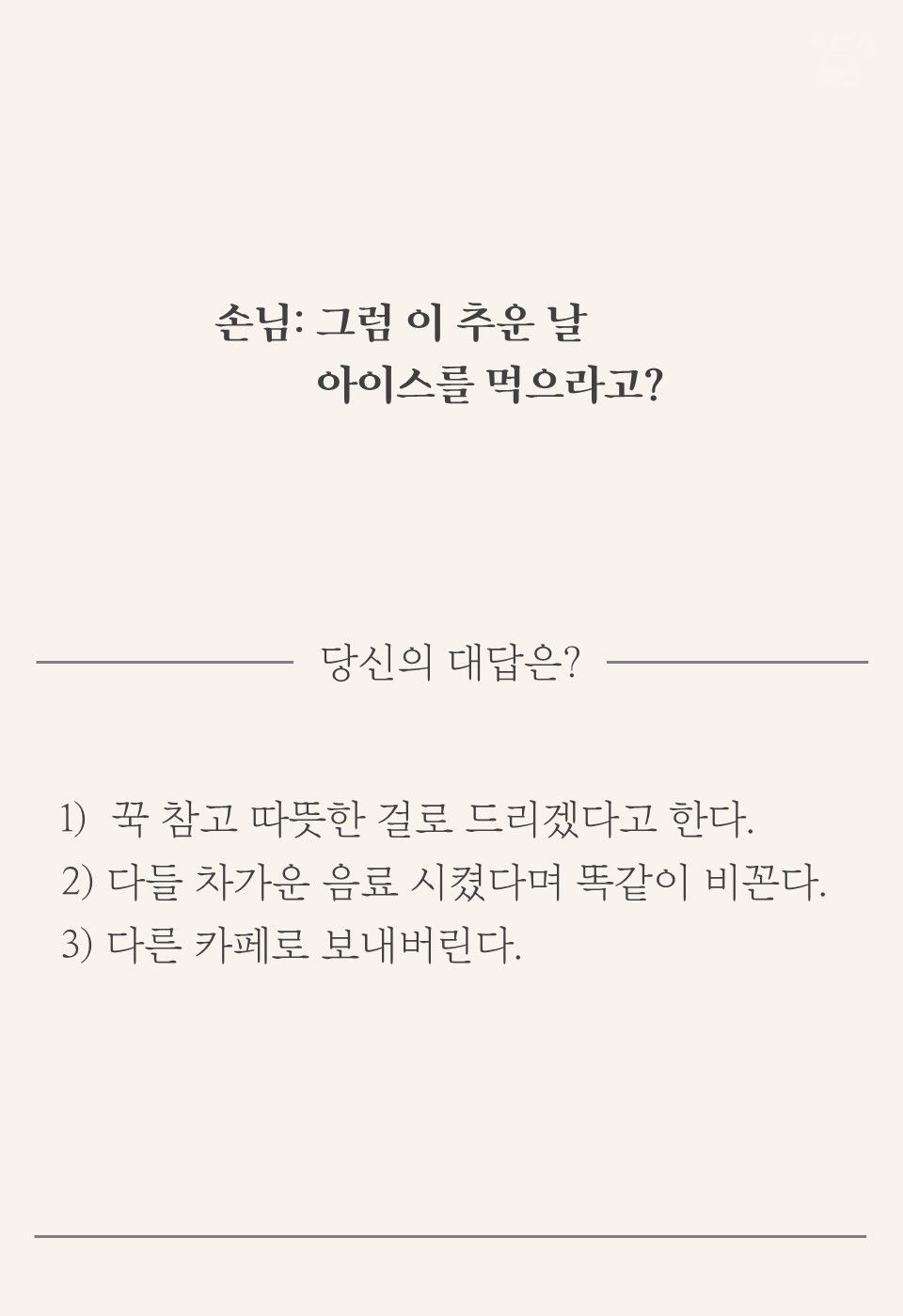 손님: 그럼 이 추운 날 아이스를 먹으라고?
1) 꾹 참고 따뜻한 걸로 드리겠다고 한다.
2) 다들 차가운 음료 시켰다며 똑같이 비꼰다.
3) 다른 카페로 보내버린다.