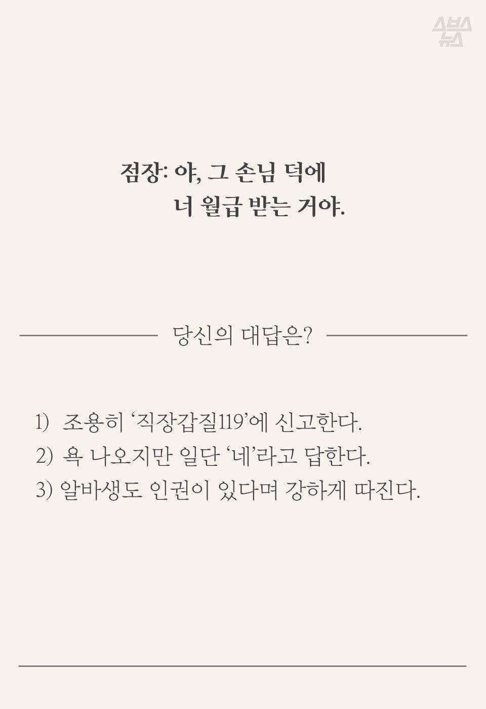 점장: 야, 그 손님 덕에 너 월급 받는 거야.
당신의 대답은?
1) 조용히 ‘직장갑질119’에 신고한다.
욕 나오지만 일단 ‘네’라고 답한다.
3) 알바생도 인권이 있다며 강하게 따진다.