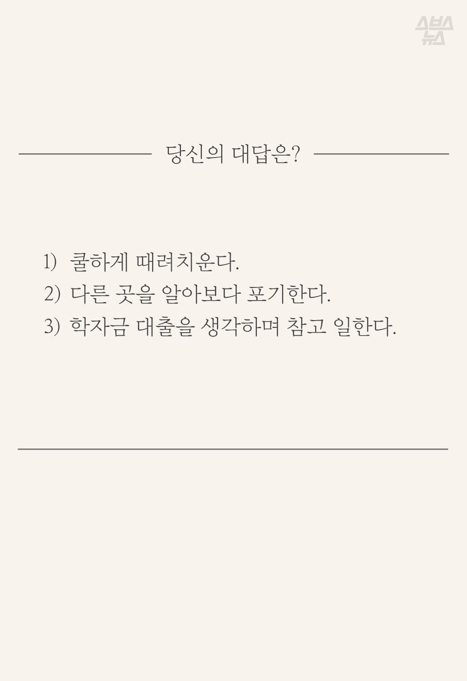 당신의 대답은?
1) 쿨하게 때려치운다.
2) 다른 곳을 알아보다 포기한다.
3) 학자금 대출을 생각하며 참고 일한다.