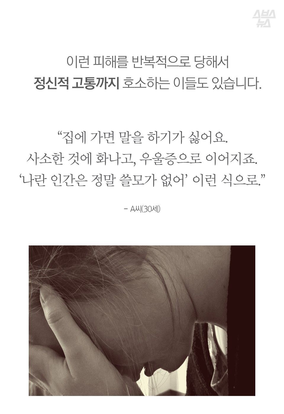 이런 피해를 반복적으로 당해서
정신적 고통까지 호소하는 이들도 있습니다.
“집에 가면 말을 하기가 싫어요.
사소한 것에 화나고, 우울증으로 이어지죠.
‘나란 인간은 정말 쓸모가 없어’ 이런 식으로.”
- A씨(30세)