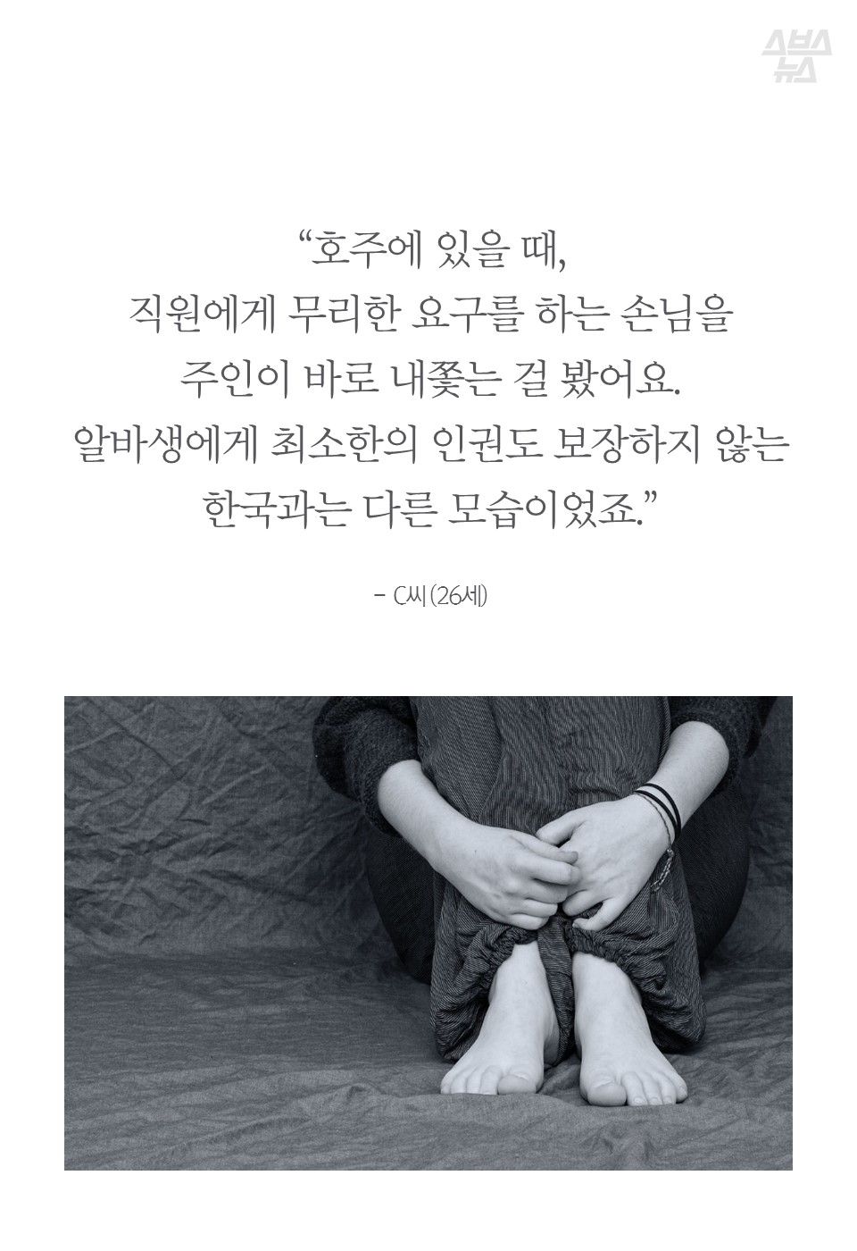 “호주에 있을 때,
직원에게 무리한 요구를 하는 손님을
주인이 바로 내쫓는 걸 봤어요.
알바생에게 최소한의 인권도 보장하지 않는 한국과는 다른 모습이었죠.”
- C씨 (26세)