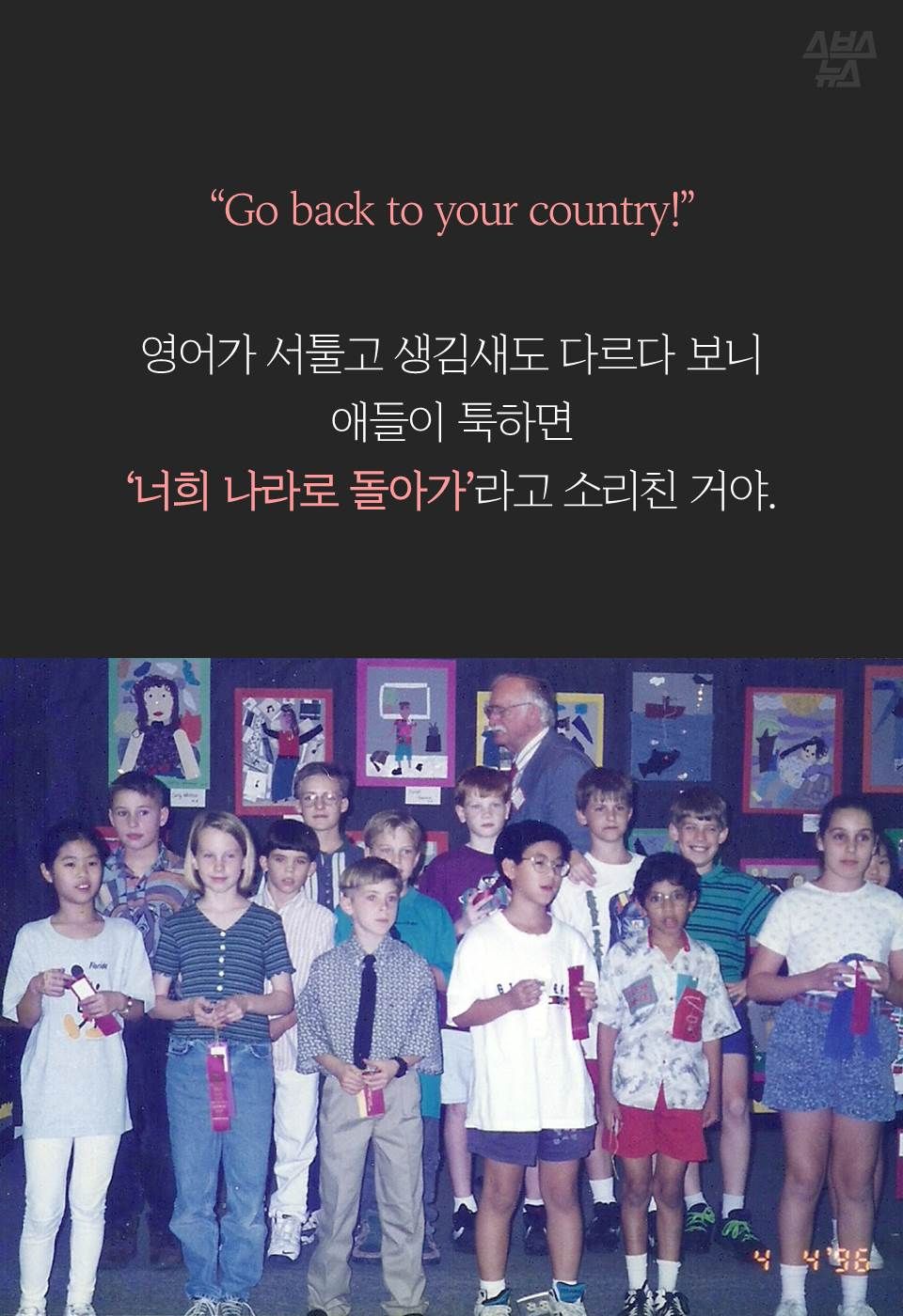 “Go back to your country!”
영어가 서툴고 생김새도 다르다 보니 애들이 툭하면
‘너희 나라로 돌아가’라고 소리친 거야.