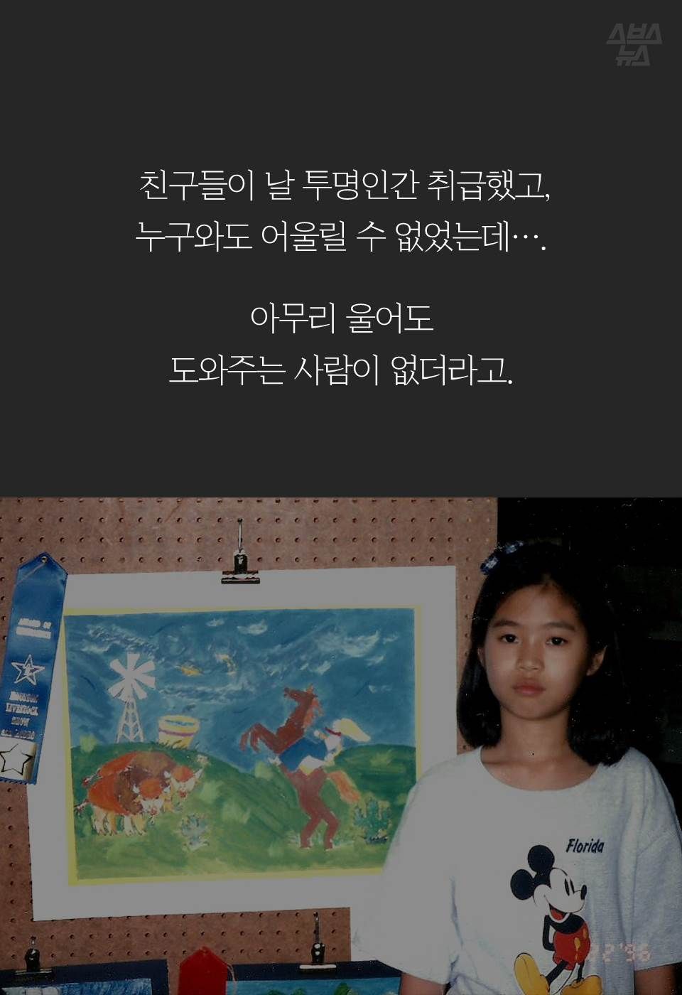 친구들이 날 투명인간 취급했고,
누구와도 어울릴 수 없었는데….

아무리 울어도 
도와주는 사람이 없더라고.