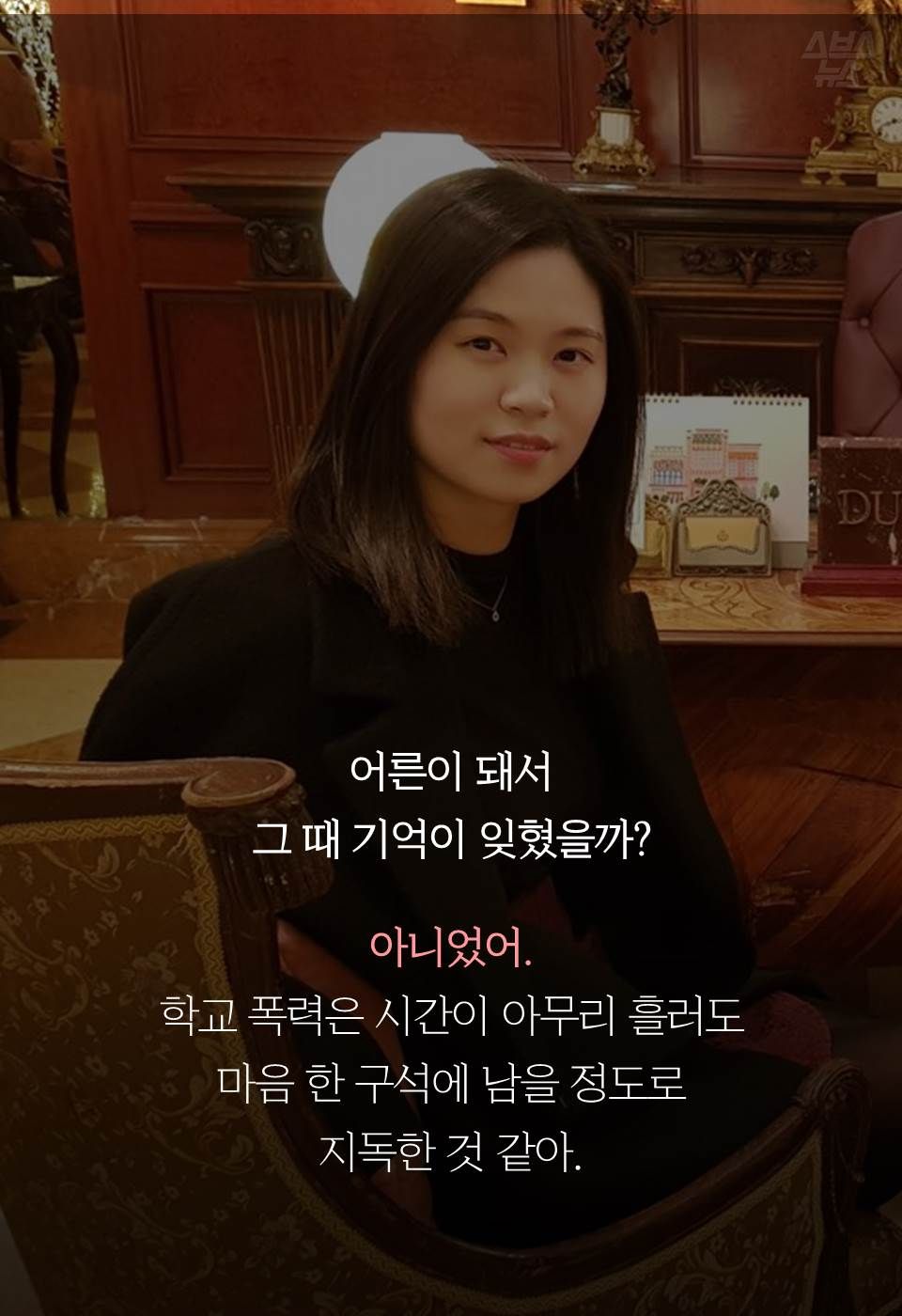 어른이 돼서 
그 때 기억이 잊혔을까?
 
아니었어.
학교 폭력은 시간이 아무리 흘러도 
마음 한 구석에 남을 정도로 
지독한 것 같아.