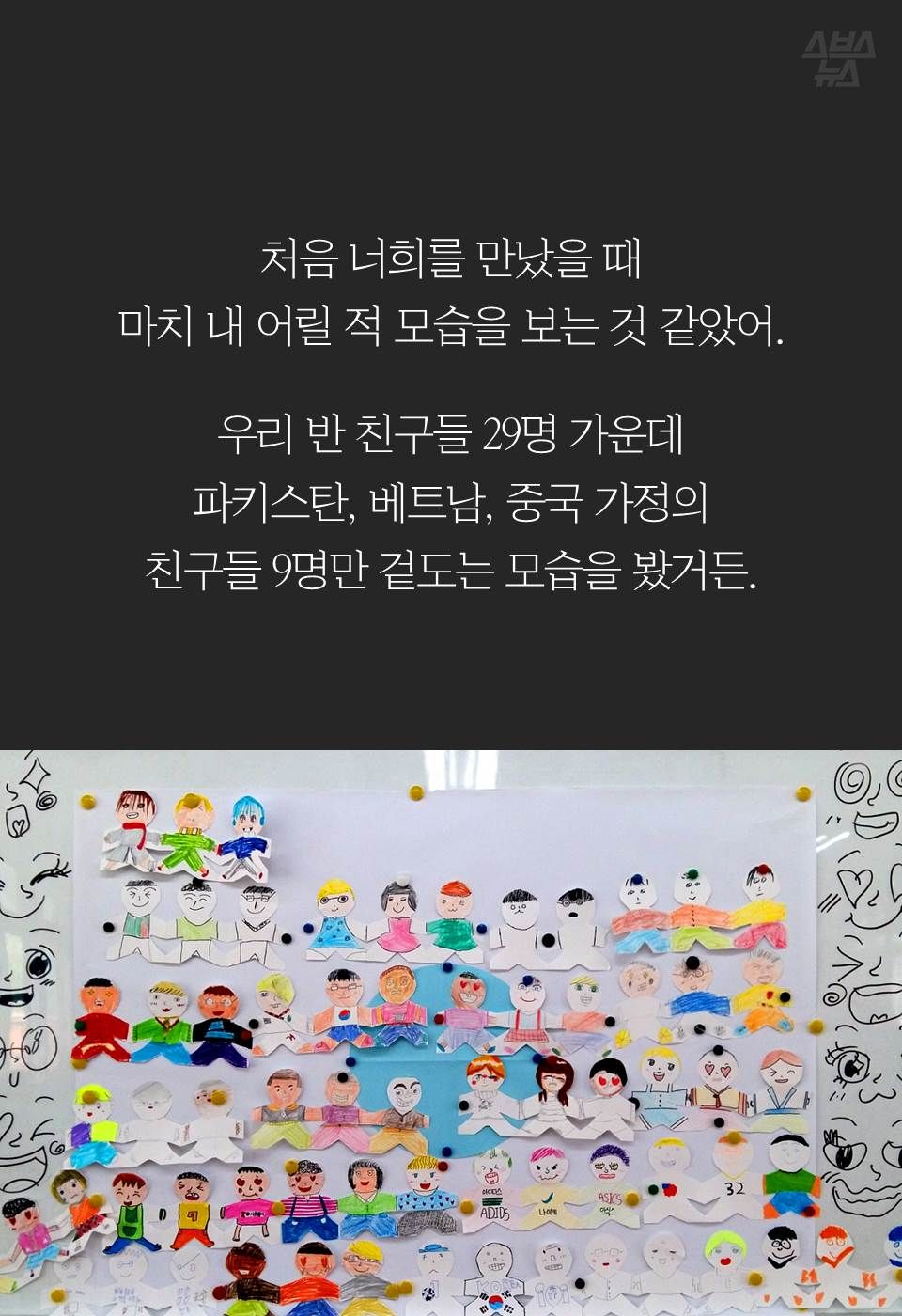 처음 너희를 만났을 때
마치 내 어릴 적 모습을 보는 것 같았어.
우리 반 친구들 29명 가운데
파키스탄, 베트남, 중국 가정의 
친구들 9명만 겉도는 모습을 봤거든.