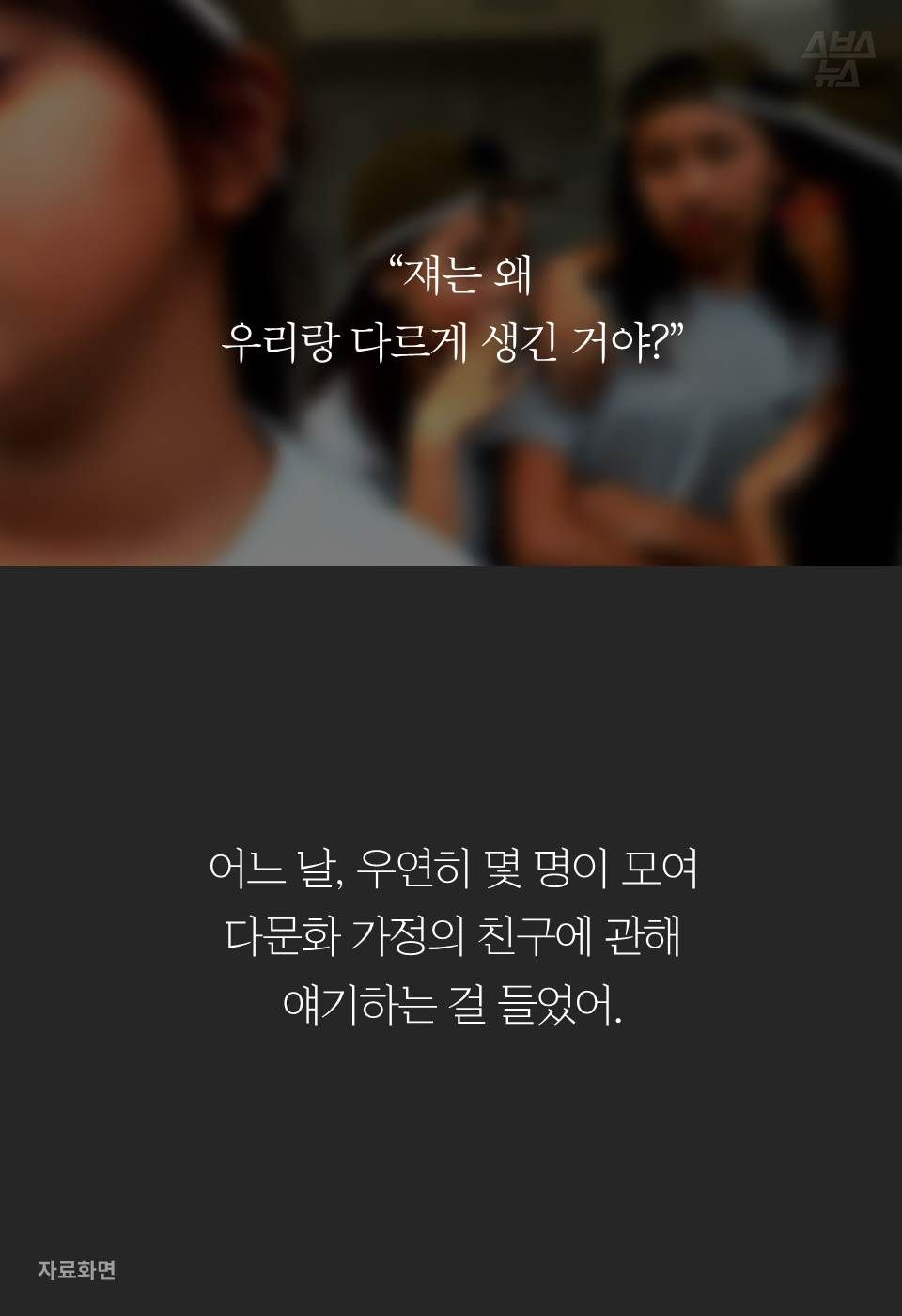 “쟤는 왜 우리랑 다르게 생긴 거야?”
어느 날, 우연히 몇 명이 모여
다문화 가정의 친구에 관해
얘기하는 걸 들었어.