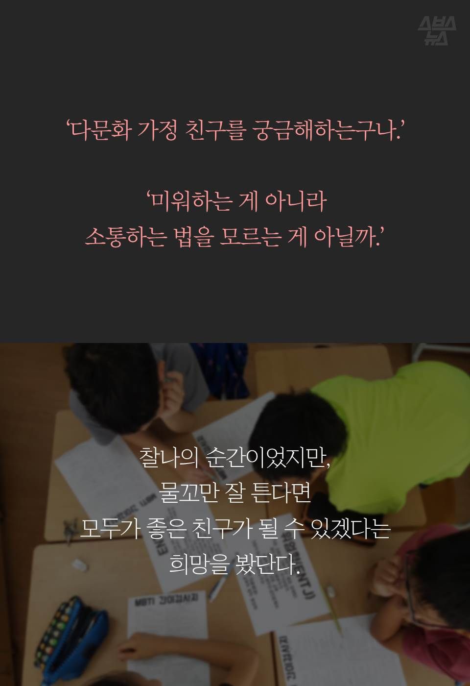 ‘다문화 가정 친구를 궁금해하는구나.’
‘미워하는 게 아니라 소통하는 법을 모르는 게 아닐까.’
찰나의 순간이었지만, 물꼬만 잘 튼다면
모두가 좋은 친구가 될 수 있겠다는 희망을 봤단다.