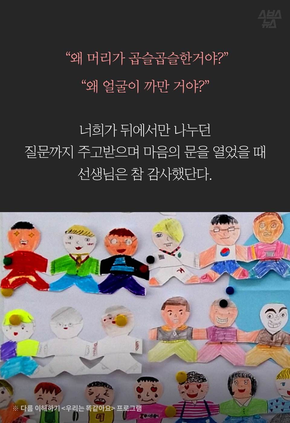  "왜 머리가 곱슬곱슬한거야?”
“왜 얼굴이 까만 거야?”
너희가 뒤에서만 나누던
질문까지 주고받으며 마음의 문을 열었을 때
선생님은 참 감사했단다.