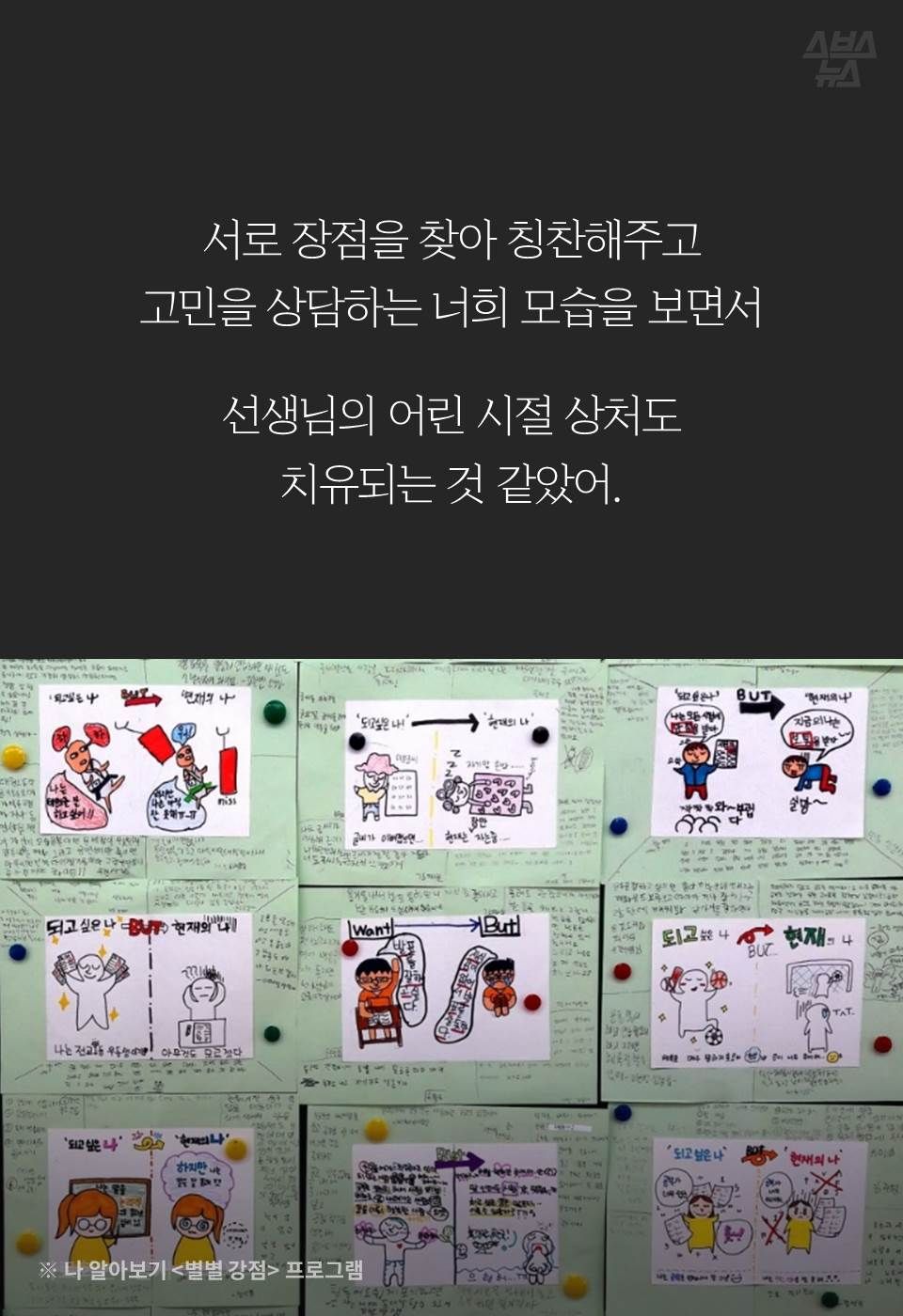서로 장점을 찾아 칭찬해주고
고민을 상담하는 너희 모습을 보면서
선생님의 어린 시절 상처도 치유되는 것 같았어.