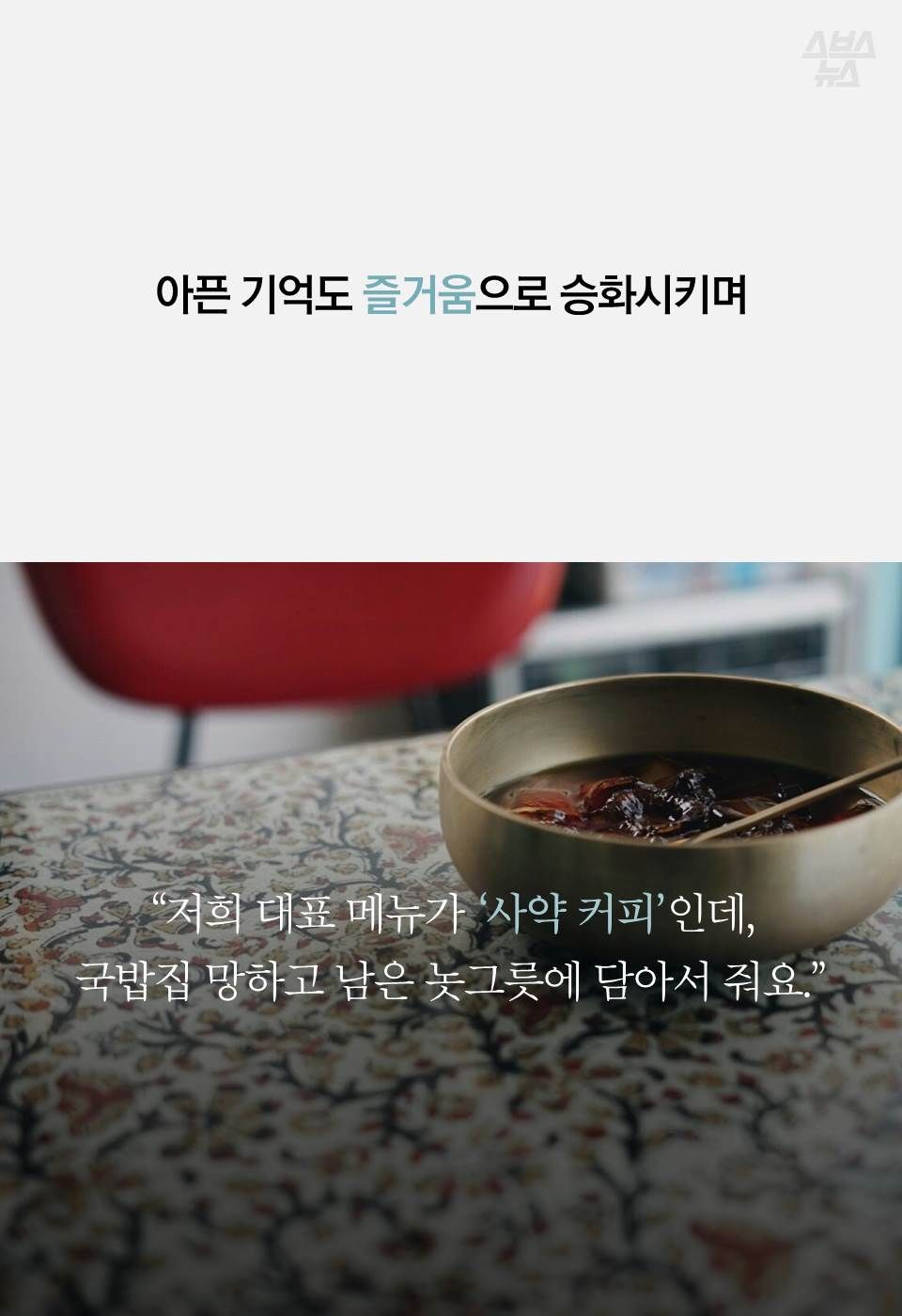 아픈 기억도 즐거움으로 승화시키며
“저희 대표 메뉴가 ‘사약 커피’인데,
국밥집 망하고 남은 놋그릇에 담아서 줘요.”