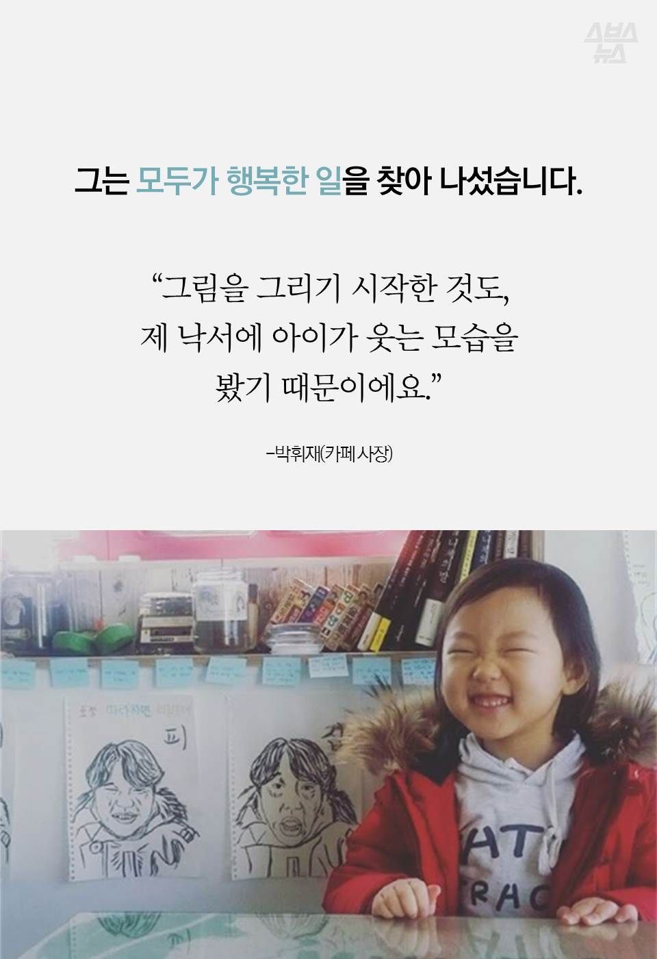 그는 모두가 행복한 일을 찾아 나섰습니다.
“그림을 그리기 시작한 것도,
제 낙서에 아이가 웃는 모습을
봤기 때문이에요.”