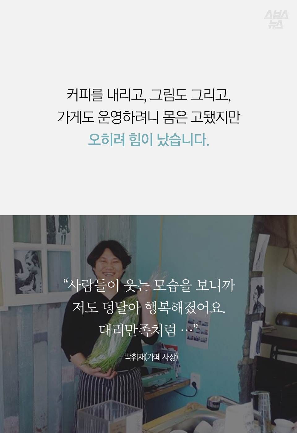커피를 내리고, 그림도 그리고,
가게도 운영하려니 몸은 고됐지만
오히려 힘이 났습니다.
“사람들이 웃는 모습을 보니까…
저도 덩달아 행복해졌어요.
대리만족처럼...”
- 박휘재
