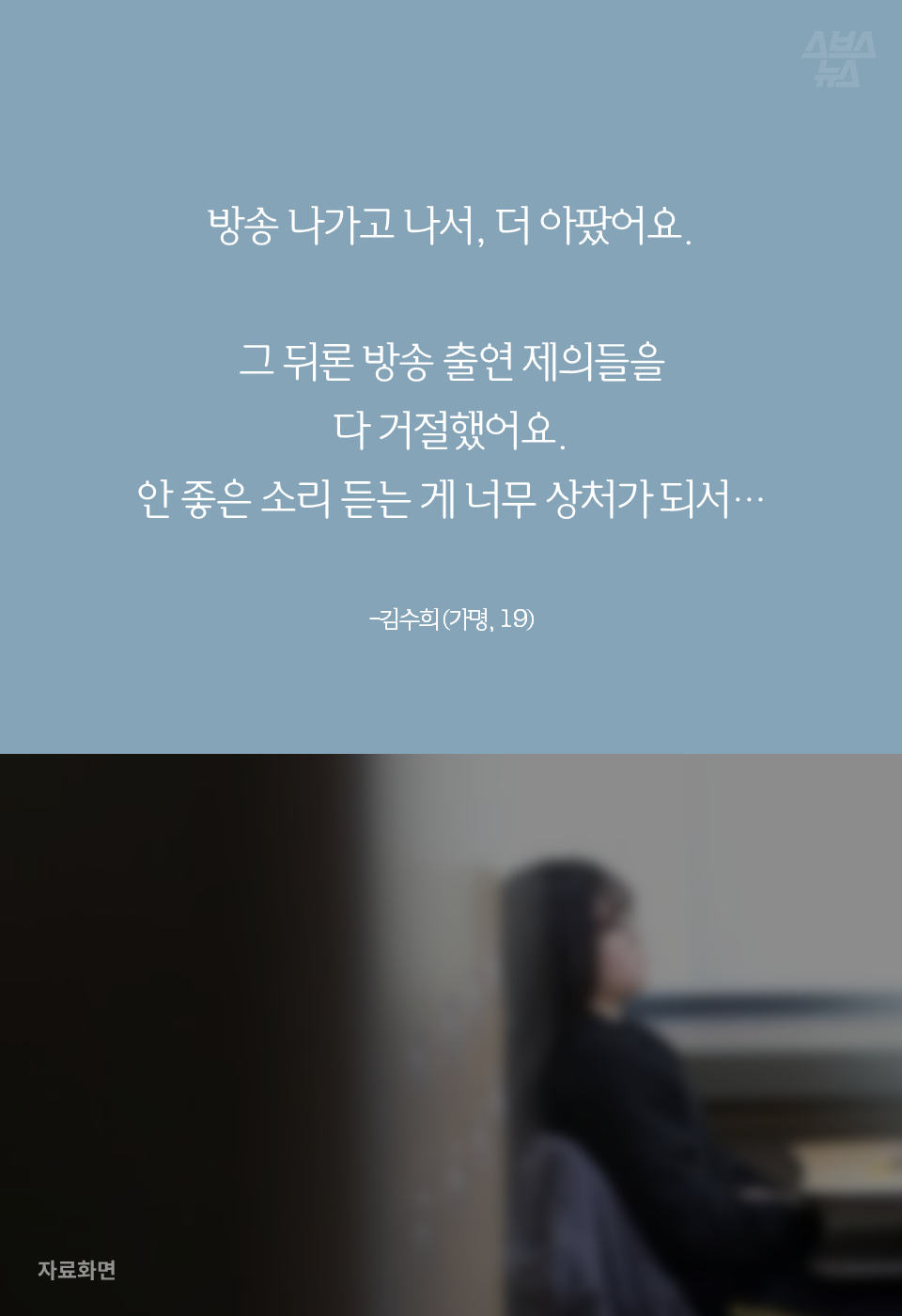 방송 나가고 나서, 더 아팠어요. 그 뒤론 방송 출연 제의들을 다 거절했어요. 안 좋은 소리 듣는 게 너무 상처가 되서…
-김수희 (가명, 19)
