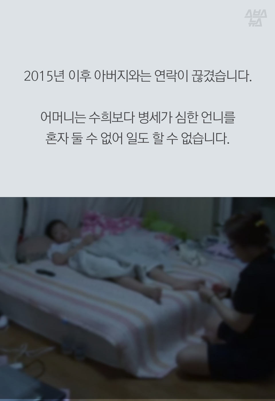 2015년 이후 아버지와는 연락이 끊겼습니다. 어머니는 수희보다 병세가 심한 언니를 혼자 둘 수 없어 일도 할 수 없습니다.